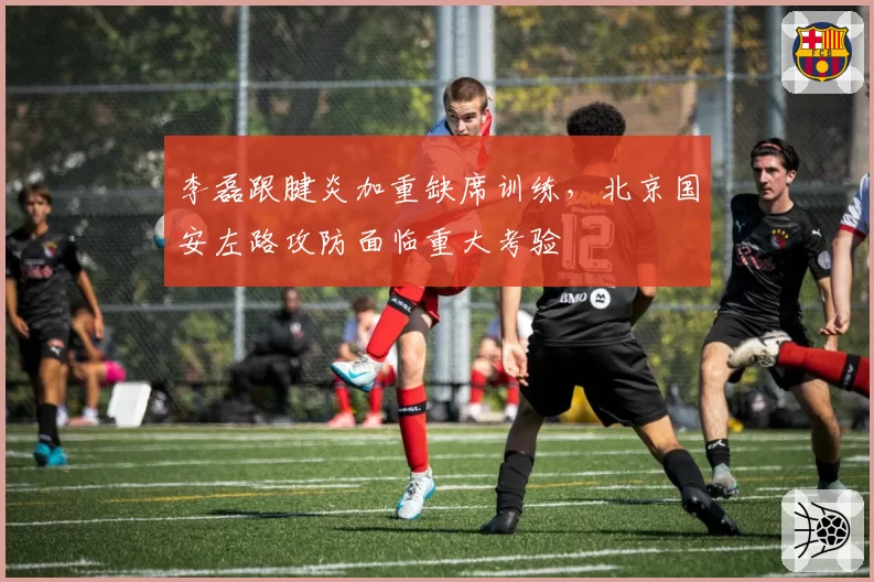 李磊跟腱炎加重缺席训练,北京国安左路攻防面临重大考验