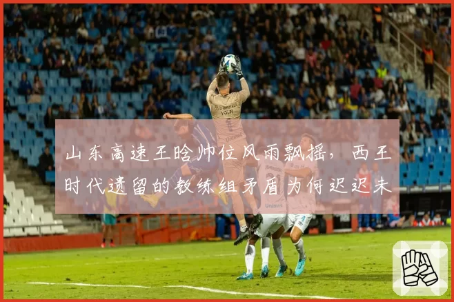 山东高速王晗帅位风雨飘摇，西王时代遗留的教练组矛盾为何迟迟未解？