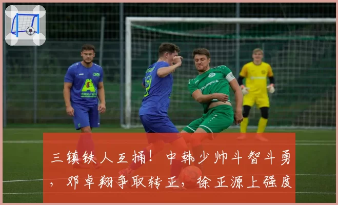 三镇铁人互捅！中韩少帅斗智斗勇，邓卓翔争取转正，徐正源上强度