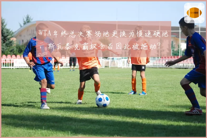 WTA年终总决赛场地更换为慢速硬地，斯瓦泰克霸权会否因此被撼动？