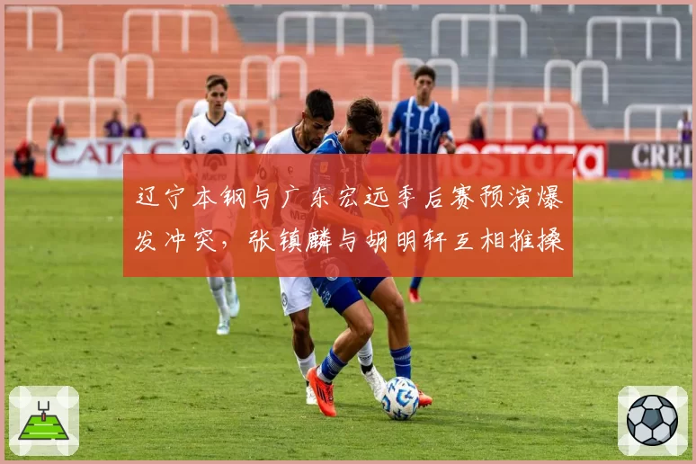 辽宁本钢与广东宏远季后赛预演爆发冲突，张镇麟与胡明轩互相推搡恐遭追加停赛