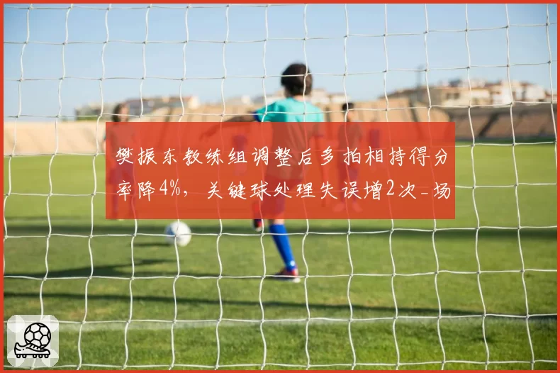 樊振东教练组调整后多拍相持得分率降4%，关键球处理失误增2次_场