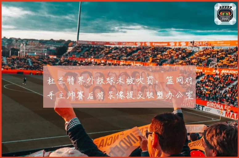 杜兰特界外救球未被吹罚，篮网对手主帅赛后将录像提交联盟办公室