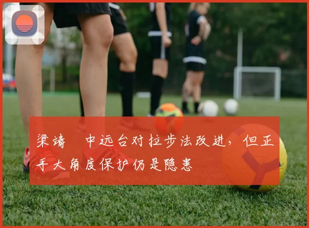 梁靖崑中远台对拉步法改进，但正手大角度保护仍是隐患