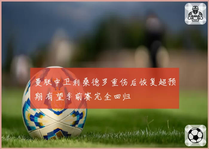 曼联中卫利桑德罗重伤后恢复超预期 有望季前赛完全回归