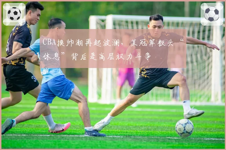 CBA换帅潮再起波澜,某冠军教头“休息”背后是高层权力斗争