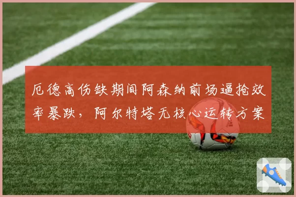厄德高伤缺期间阿森纳前场逼抢效率暴跌，阿尔特塔无核心运转方案能否奏效？