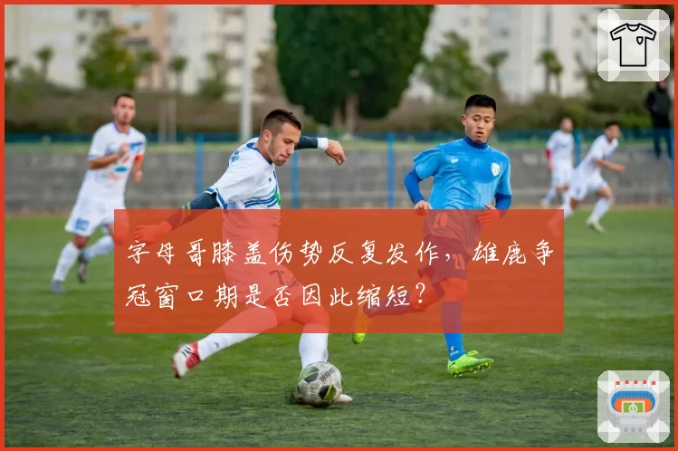 字母哥膝盖伤势反复发作，雄鹿争冠窗口期是否因此缩短？