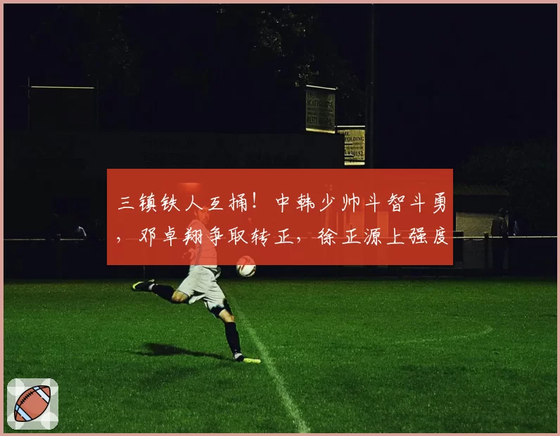 三镇铁人互捅！中韩少帅斗智斗勇，邓卓翔争取转正，徐正源上强度