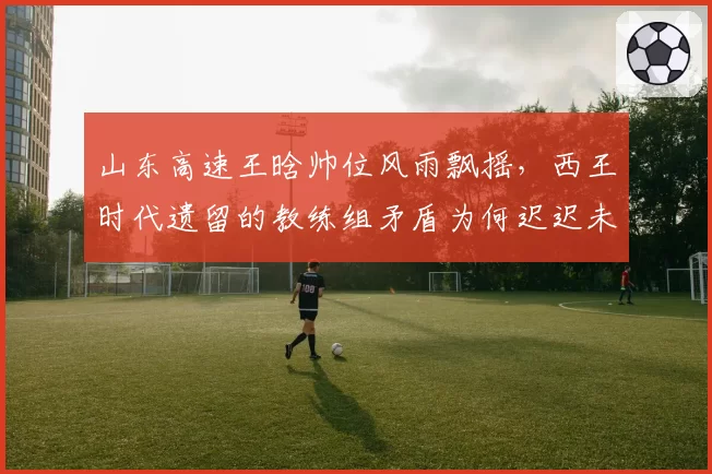 山东高速王晗帅位风雨飘摇，西王时代遗留的教练组矛盾为何迟迟未解？
