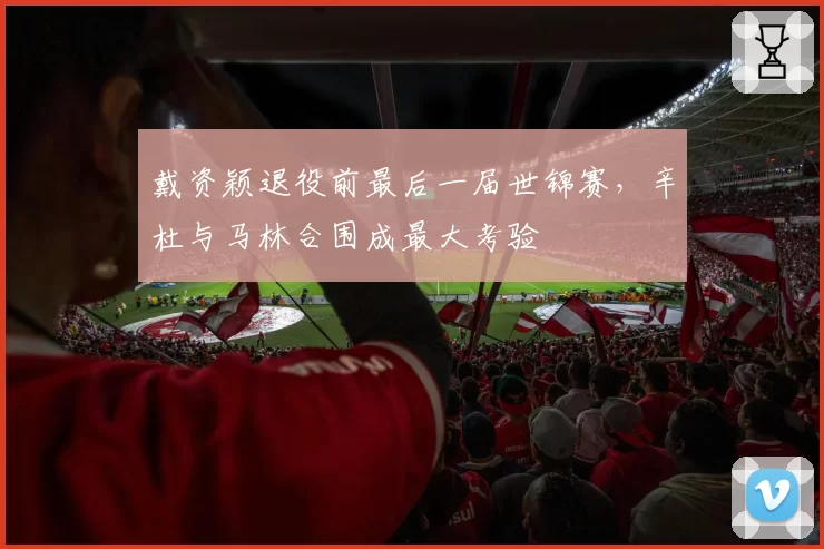 戴资颖退役前最后一届世锦赛,辛杜与马林合围成最大考验